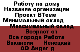 Работу на дому › Название организации ­ Проект ВТеме  › Минимальный оклад ­ 600 › Максимальный оклад ­ 3 000 › Возраст от ­ 18 - Все города Работа » Вакансии   . Ненецкий АО,Андег д.